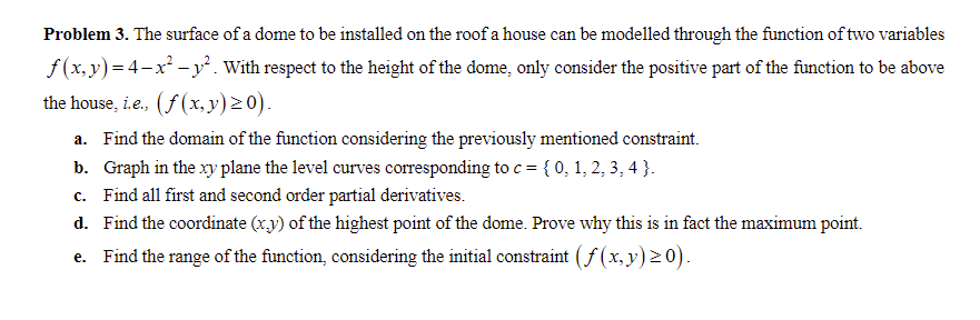 Problem 3. The surface of a dome to be installed on the roof a house can be modelled through the function of two variables
f (x, y)= 4-x² -y². With respect to the height of the dome, only consider the positive part of the function to be above
the house, i.e., (f (x,y)20).
a. Find the domain of the function considering the previously mentioned constraint.
b. Graph in the xy plane the level curves corresponding to c = { 0, 1, 2, 3, 4 }.
c. Find all first and second order partial derivatives.
d. Find the coordinate (xy) of the highest point of the dome. Prove why this is in fact the maximum point.
e. Find the range of the function, considering the initial constraint (f (x, y) 20).
