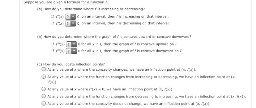 Suppose you are given a formula for a function f.
(a) How do you determine where f is increasing or decreasing?
If f'(x) ?0 on an interval, then f is increasing on that interval.
If f'(x) ?0 on an interval, then f is decreasing on that interval.
(b) How do you determine where the graph of f is concave upward or concave downward?
If f"(x) ?
If f"(x) ?
O for all x in I, then the graph of f is concave upward on I.
O for all x in I, then the graph of f is concave downward on I.
(c) How do you locate inflection points?
At any value of x where the concavity changes, we have an inflection point at (x, f(x)).
At any value of x where the function changes from increasing to decreasing, we have an inflection point at (x,
(x)).
At any value of x where f'(x) = 0, we have an inflection point at (x, f(x)).
At any value of x where the function changes from decreasing to increasing, we have an inflection point at (x, f(x)).
At any value of x where the concavity does not change, we have an inflection point at (x, f(x)).

