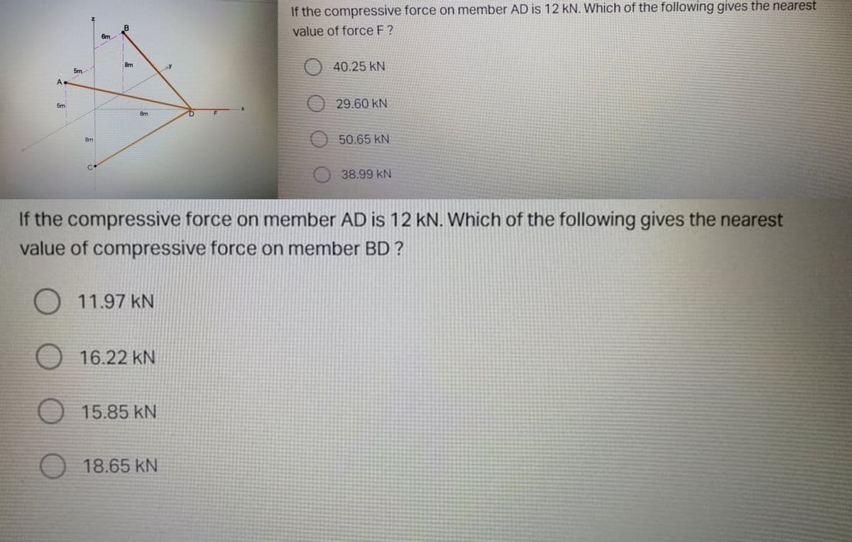 If the compressive force on member AD is 12 kN. Which of the following gives the nearest
B
value of force F ?
6m
O 40.25 kN
8m
5m
A
O 29.60 KN
5m
8m
50.65 kN
8m
38.99 kN
If the compressive force on member AD is 12 kN. Which of the following gives the nearest
value of compressive force on member BD ?
O 11.97 kN
O 16.22 kN
O 15.85 kN
O 18.65 kN
