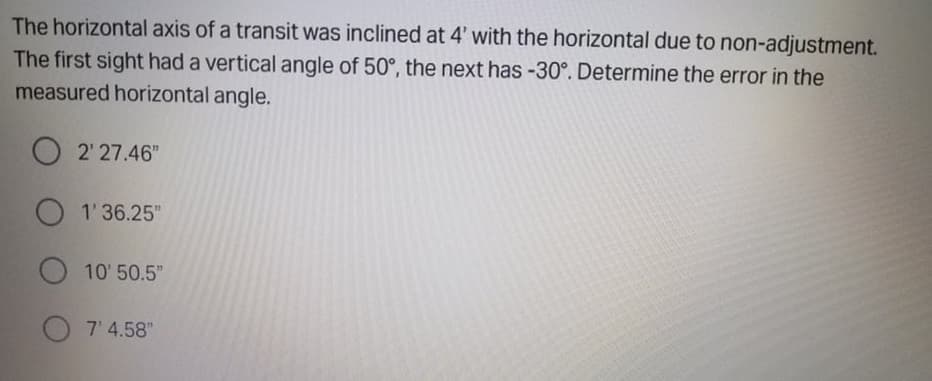 The horizontal axis of a transit was inclined at 4' with the horizontal due to non-adjustment.
The first sight had a vertical angle of 50°, the next has -30°. Determine the error in the
measured horizontal angle.
O 2' 27.46"
O 1'36.25"
10' 50.5"
7' 4.58"
