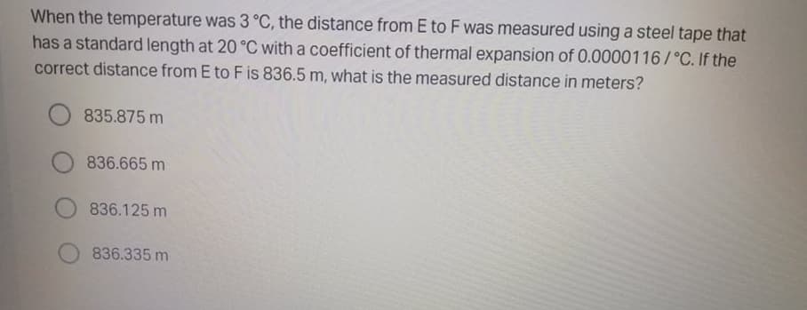 When the temperature was 3 °C, the distance from E to F was measured using a steel tape that
has a standard length at 20 °C with a coefficient of thermal expansion of 0.0000116/°C. If the
correct distance from E to F is 836.5 m, what is the measured distance in meters?
835.875 m
836.665 m
836.125 m
836.335 m
