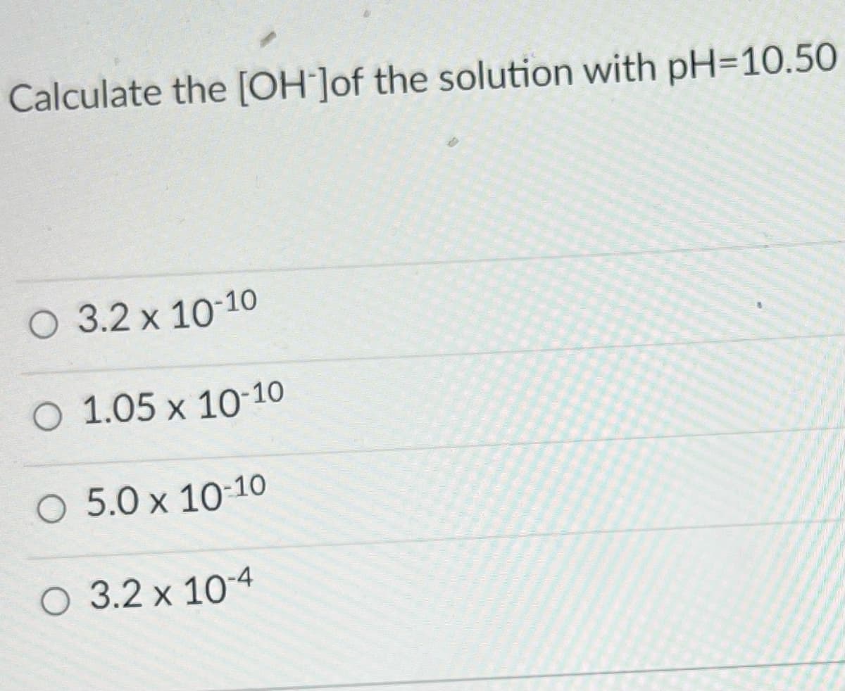 Calculate the [OH-]of the solution with pH-10.50
O 3.2 x 10-10
O 1.05 x 10-10
O 5.0 x 10-10
O 3.2 x 10-4