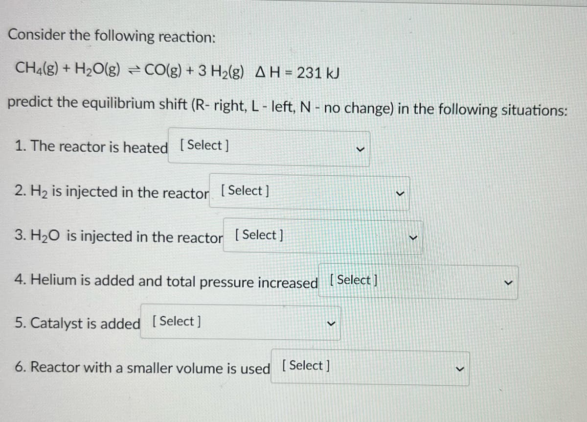 Consider the following reaction:
CH₂(g) + H₂O(g) = CO(g) + 3 H₂(g) AH = 231 kJ
predict the equilibrium shift (R- right, L - left, N - no change) in the following situations:
1. The reactor is heated [Select ]
V
2. H₂ is injected in the reactor [Select]
3. H₂O is injected in the reactor [Select]
4. Helium is added and total pressure increased [Select]
5. Catalyst is added [Select]
6. Reactor with a smaller volume is used [Select]