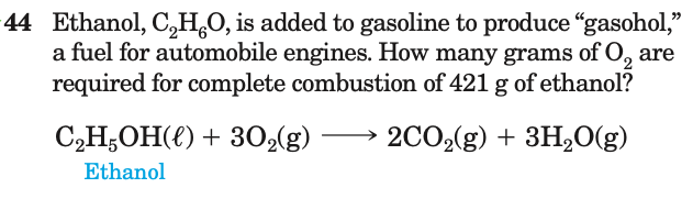 44 Ethanol, C,H,0, is added to gasoline to produce "gasohol,"
a fuel for automobile engines. How many grams of O, are
required for complete combustion of 421 g of ethanol?
C,H,OH(€) + 302(g)
2CO2(g) + 3H2O(g)
Ethanol
