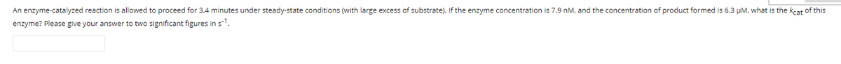 An enzyme-catalyzed reaction is allowed to proceed for 3.4 minutes under steady-state conditions (with large excess of substrate). If the enzyme concentration is 7.9 nM, and the concentration of product formed is 6.3 µM, what is the kcat of this
enzyme? Please give your answer to two significant figures in s1.
