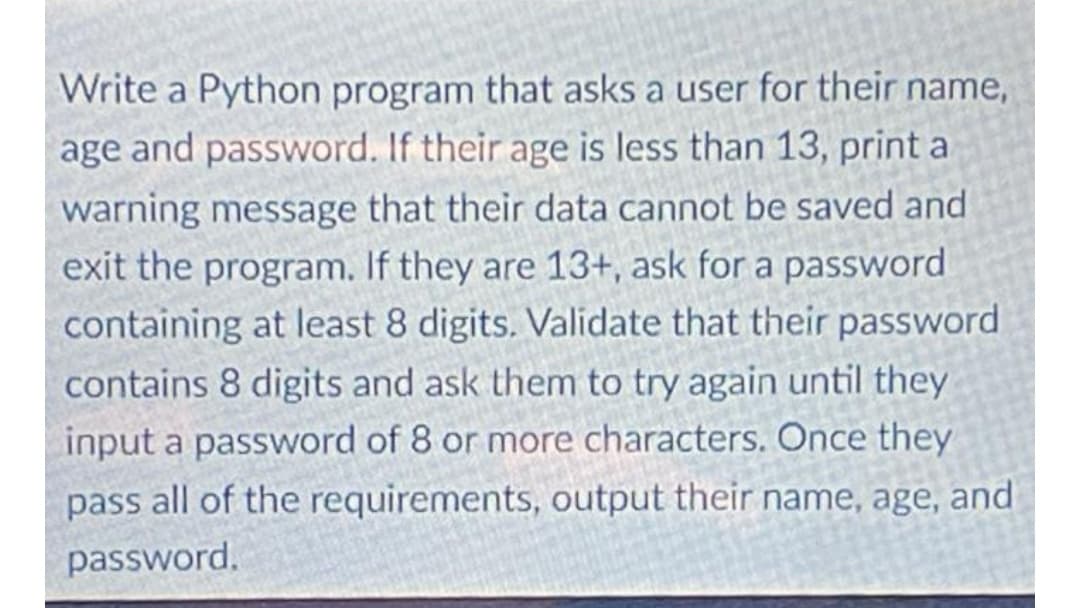 Write a Python program that asks a user for their name,
age and password. If their age is less than 13, print a
warning message that their data cannot be saved and
exit the program. If they are 13+, ask for a password
containing at least 8 digits. Validate that their password
contains 8 digits and ask them to try again until they
input a password of 8 or more characters. Once they
pass all of the requirements, output their name, age, and
password.

