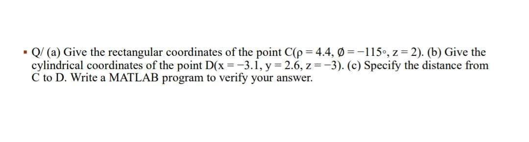 - Q/ (a) Give the rectangular coordinates of the point C(p = 4.4, Ø =-115•, z = 2). (b) Give the
cylindrical coordinates of the point D(x = -3.1, y = 2.6, z = -3). (c) Specify the distance from
C to D. Write a MATLAB program to verify your answer.

