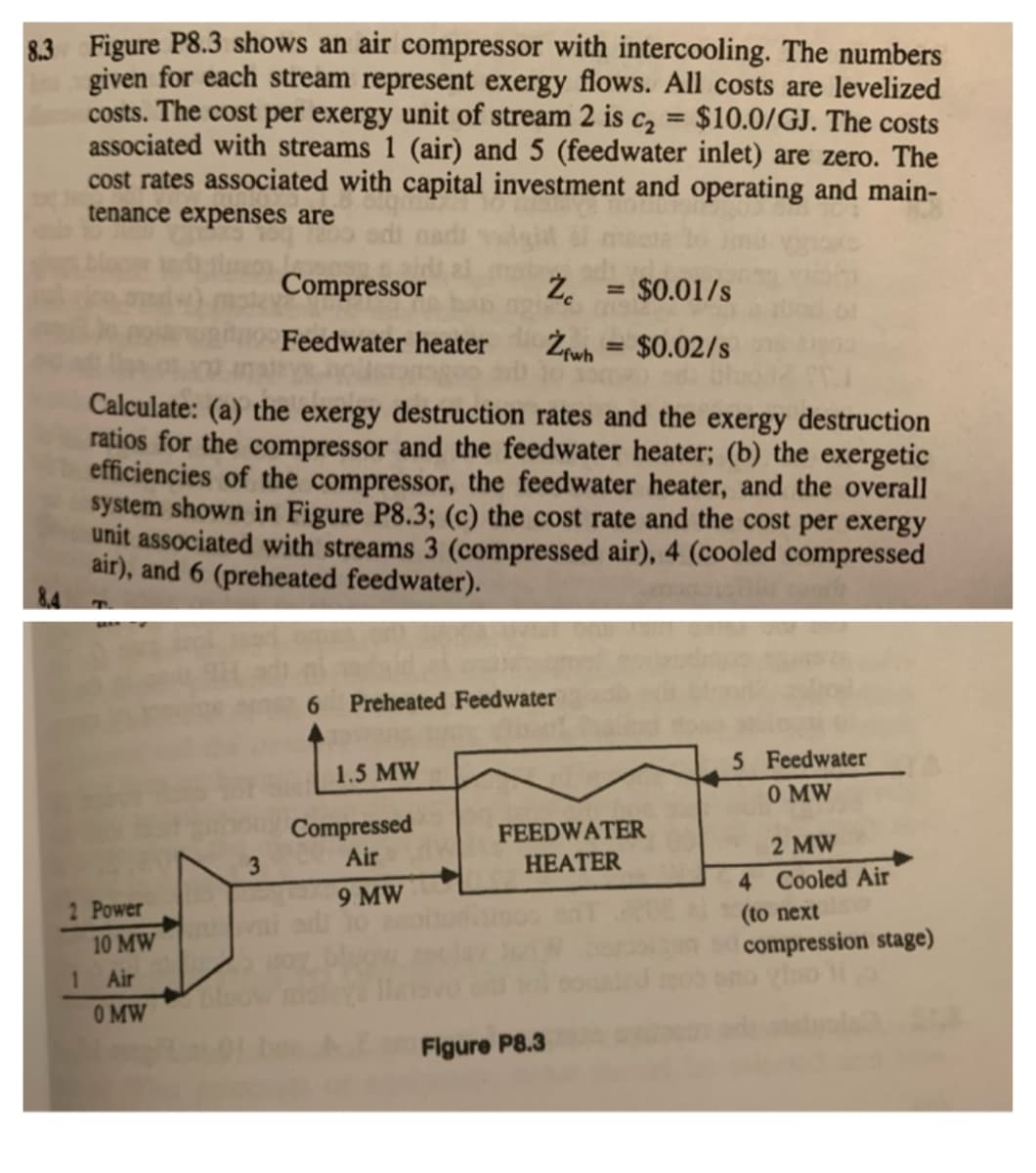 8.3 Figure P8.3 shows an air compressor with intercooling. The numbers
given for each stream represent exergy flows. All costs are levelized
costs. The cost per exergy unit of stream 2 is c2 = $10.0/GJ. The costs
associated with streams 1 (air) and 5 (feedwater inlet) are zero. The
cost rates associated with capital investment and operating and main-
%3D
tenance expenses are
Compressor
$0.01/s
%3D
Feedwater heater
Żrwh = $0.02/s
%3D
Calculate: (a) the exergy destruction rates and the exergy destruction
ratios for the compressor and the feedwater heater; (b) the exergetic
efficiencies of the compressor, the feedwater heater, and the overall
system shown in Figure P8.3; (c) the cost rate and the cost per exergy
unit associated with streams 3 (compressed air), 4 (cooled compressed
air), and 6 (preheated feedwater).
6.
Preheated Feedwater
5 Feedwater
O MW
1.5 MW
Compressed
Air
FEEDWATER
НЕАTER
2 MW
3
4 Cooled Air
9 MW
2 Power
(to next
10 MW
compression stage)
1
Air
O MW
Figure P8.3
