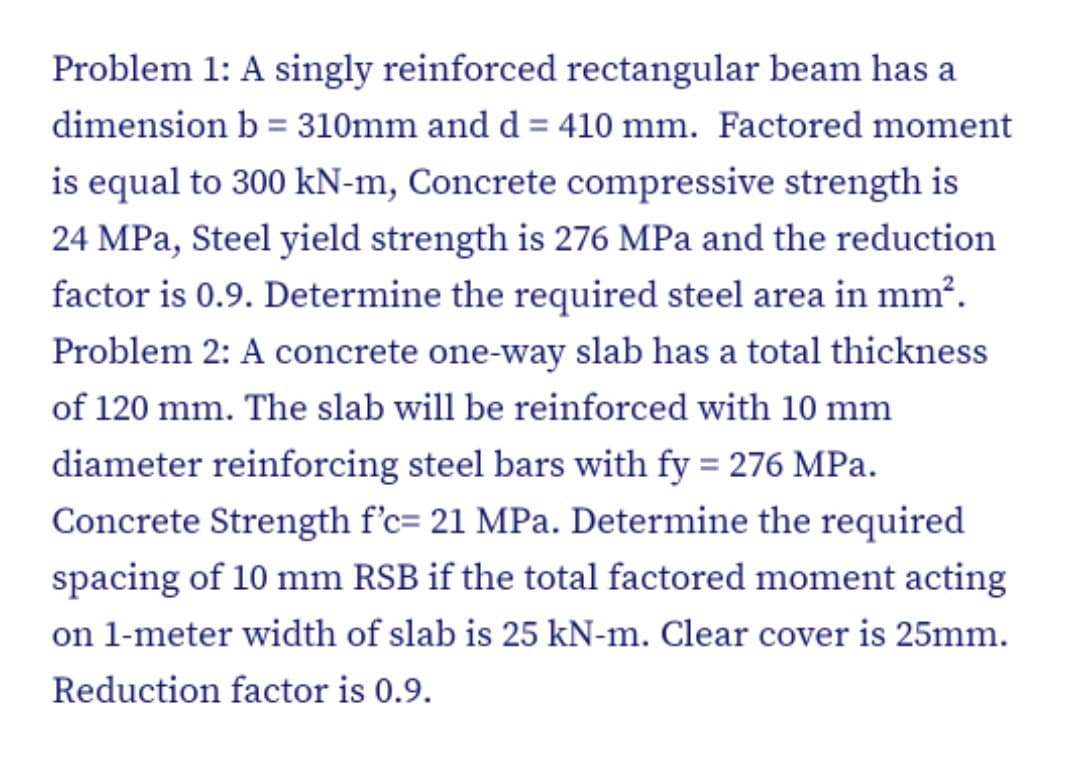 Problem 1: A singly reinforced rectangular beam has a
dimension b = 310mm and d = 410 mm. Factored moment
%3D
is equal to 300 kN-m, Concrete compressive strength is
24 MPa, Steel yield strength is 276 MPa and the reduction
factor is 0.9. Determine the required steel area in mm?.
Problem 2: A concrete one-way slab has a total thickness
of 120 mm. The slab will be reinforced with 10 mm
diameter reinforcing steel bars with fy = 276 MPa.
Concrete Strength f'c= 21 MPa. Determine the required
spacing of 10 mm RSB if the total factored moment acting
on 1-meter width of slab is 25 kN-m. Clear cover is 25mm.
Reduction factor is 0.9.
