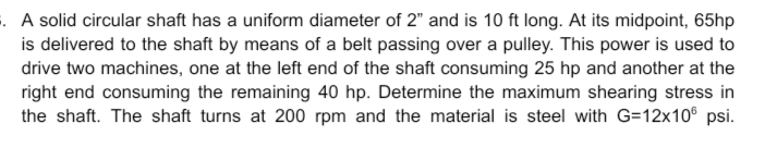 . A solid circular shaft has a uniform diameter of 2" and is 10 ft long. At its midpoint, 65hp
is delivered to the shaft by means of a belt passing over a pulley. This power is used to
drive two machines, one at the left end of the shaft consuming 25 hp and another at the
right end consuming the remaining 40 hp. Determine the maximum shearing stress in
the shaft. The shaft turns at 200 rpm and the material is steel with G=12x10® psi.
