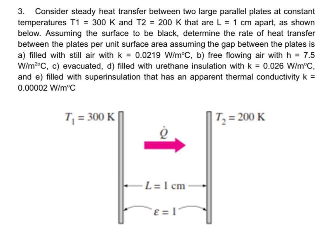 3. Consider steady heat transfer between two large parallel plates at constant
temperatures T1 = 300 K and T2 = 200 K that are L = 1 cm apart, as shown
below. Assuming the surface to be black, determine the rate of heat transfer
between the plates per unit surface area assuming the gap between the plates is
a) filled with still air with k = 0.0219 W/m°C, b) free flowing air with h = 7.5
W/m2°C, c) evacuated, d) filled with urethane insulation with k = 0.026 W/m°C,
and e) filled with superinsulation that has an apparent thermal conductivity k =
%3D
0.00002 W/m°C
T, = 300 K
T, = 200 K
L = 1 cm
ɛ = 1'
