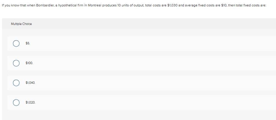 If you know that when Bombardier, a hypothetical firm in Montreal produces 10 units of output, total costs are $1,030 and average fixed costs are $10, then total fixed costs are:
Multiple Choice
$5.
$100.
$1.040.
$1.020.
