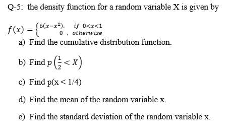 Q-5: the density function for a random variable X is given by
f(x) = {6(x-x³). i o<r<1
x-x²), if 0<x<1
f(x) = {o o, otherwise
%3D
a) Find the cumulative distribution function.
b) Find p < x)
c) Find p(x < 1/4)
d) Find the mean of the random variable x.
e) Find the standard deviation of the random variable x.
