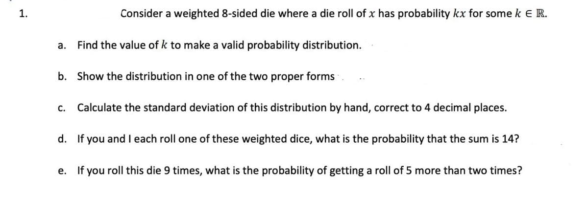 1.
Consider a weighted 8-sided die where a die roll of x has probability kx for some k E R.
a.
Find the value of k to make a valid probability distribution.
b. Show the distribution in one of the two proper forms
С.
Calculate the standard deviation of this distribution by hand, correct to 4 decimal places.
d. If you and I each roll one of these weighted dice, what is the probability that the sum is 14?
e. If you roll this die 9 times, what is the probability of getting a roll of 5 more than two times?
