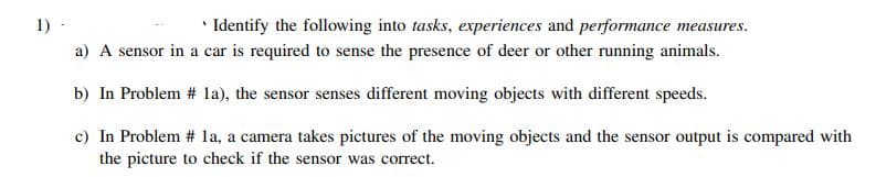 1) -
* Identify the following into tasks, experiences and performance measures.
a) A sensor in a car is required to sense the presence of deer or other running animals.
b) In Problem # la), the sensor senses different moving objects with different speeds.
c) In Problem # la, a camera takes pictures of the moving objects and the sensor output is compared with
the picture to check if the sensor was correct.
