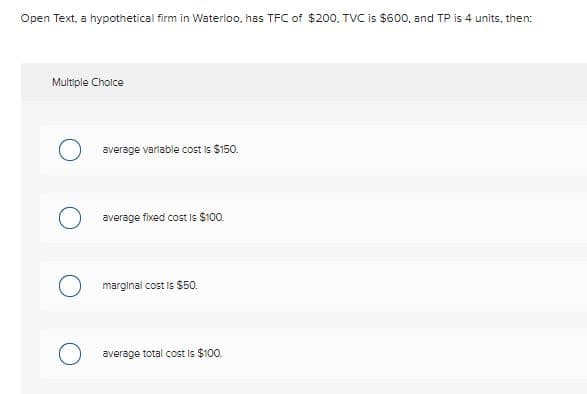 Open Text, a hypothetical firm in Waterloo, has TFC of $200. TVC is $600, and TP is 4 units, then:
Multiple Choice
average varlable cost is $150.
average fixed cost is $100.
marginal cost is $50.
average total cost is $100.
