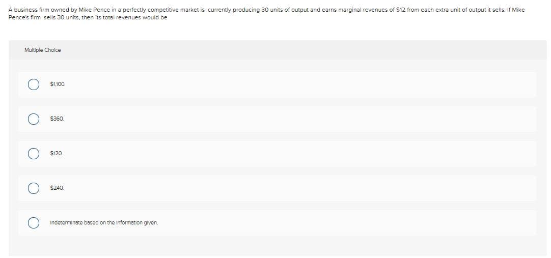 A business firm owned by Mike Pence in a perfectly competitive market is currently producing 30 units of output and earns marginal revenues of $12 from each extra unit of output it sells. If Mike
Pence's firm sells 30 units, then its total revenues would be
Multiple Cholce
$1,100.
$360.
$120.
$240.
Indeterminate based on the Information given.
