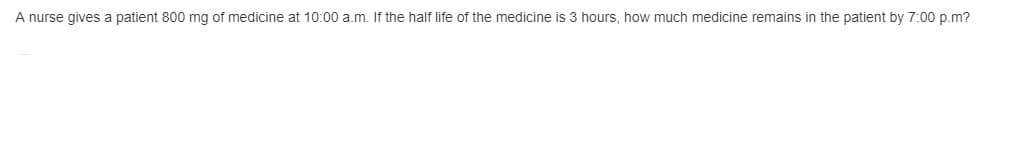 A nurse gives a patient 800 mg of medicine at 10:00 a.m. If the half life of the medicine is 3 hours, how much medicine remains in the patient by 7:00 p.m?