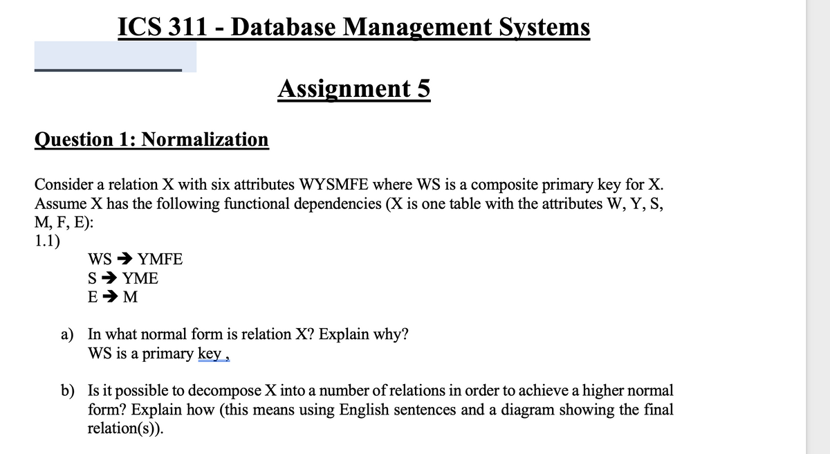 ICS 311 - Database Management Systems
Assignment 5
Question 1: Normalization
Consider a relation X with six attributes WYSMFE where WS is a composite primary key for X.
Assume X has the following functional dependencies (X is one table with the attributes W, Y, S,
М, F, E):
1.1)
Ws > YMFE
S> ΥΜΕ
E > M
a) In what normal form is relation X? Explain why?
WS is a primary key,
b) Is it possible to decompose X into a number of relations in order to achieve a higher normal
form? Explain how (this means using English sentences and a diagram showing the final
relation(s)).
