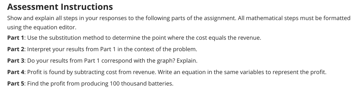 Assessment Instructions
Show and explain all steps in your responses to the following parts of the assignment. All mathematical steps must be formatted
using the equation editor.
Part 1: Use the substitution method to determine the point where the cost equals the revenue.
Part 2: Interpret your results from Part 1 in the context of the problem.
Part 3: Do your results from Part 1 correspond with the graph? Explain.
Part 4: Profit is found by subtracting cost from revenue. Write an equation in the same variables to represent the profit.
Part 5: Find the profit from producing 100 thousand batteries.
