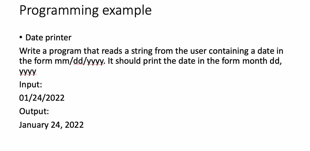 Programming example
• Date printer
Write a program that reads a string from the user containing a date in
the form mm/dd/yyyy. It should print the date in the form month dd,
yyyy
Input:
01/24/2022
Output:
January 24, 2022