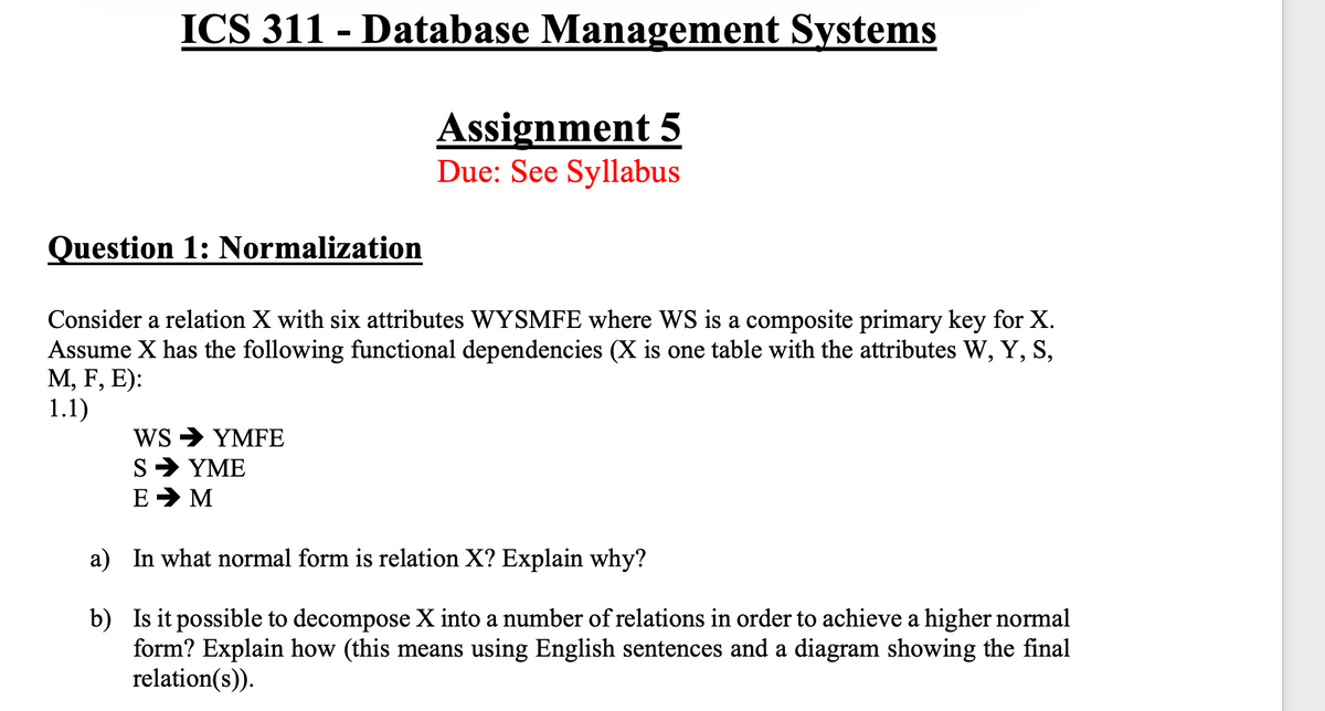 ICS 311 - Database Management Systems
Assignment 5
Due: See Syllabus
Question 1: Normalization
Consider a relation X with six attributes WYSMFE where WS is a composite primary key for X.
Assume X has the following functional dependencies (X is one table with the attributes W, Y, S,
М, F, E):
1.1)
WS > YMFE
S> YΜΕ
E > M
a) In what normal form is relation X? Explain why?
b) Is it possible to decompose X into a number of relations in order to achieve a higher normal
form? Explain how (this means using English sentences and a diagram showing the final
relation(s)).
