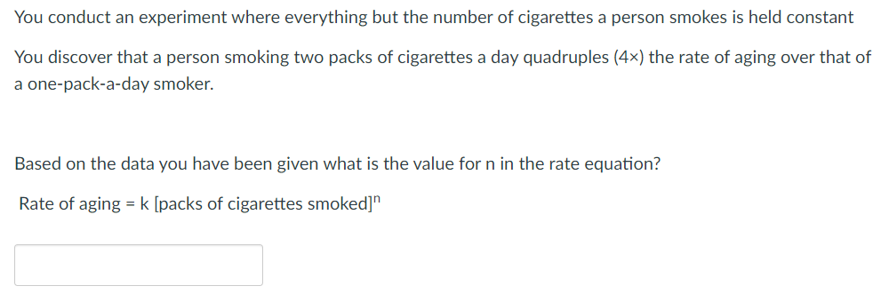 You conduct an experiment where everything but the number of cigarettes a person smokes is held constant
You discover that a person smoking two packs of cigarettes a day quadruples (4x) the rate of aging over that of
a one-pack-a-day smoker.
Based on the data you have been given what is the value for n in the rate equation?
Rate of aging = k [packs of cigarettes smoked]