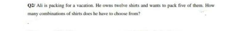 Q2/ Ali is packing for a vacation. He owns twelve shirts and wants to pack five of them. How
many combinations of shirts does he have to choose from?