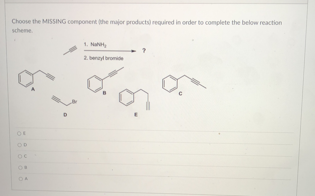 Choose the MISSING component (the major products) required in order to complete the below reaction
scheme.
OE
ο ο ο ο
OD
OC
OB
OA
D
Br
1. NaNH,
2. benzyl bromide
B
E
?
