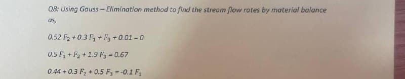 Q8: Using Gauss - Elimination method to find the stream flow rates by material balance
as,
0.52 F₂ +0.3 F₁+F3 + 0.01 = 0
0.5 F₁+F₂ +1.9 F3 = 0.67
0.44 +0.3 F₂+0.5 F3 = -0.1 F₁