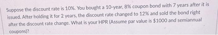 Suppose the discount rate is 10%. You bought a 10-year, 8% coupon bond with 7 years after it is
issued. After holding it for 2 years, the discount rate changed to 12% and sold the bond right
after the discount rate change. What is your HPR (Assume par value is $1000 and semiannual
coupons)?