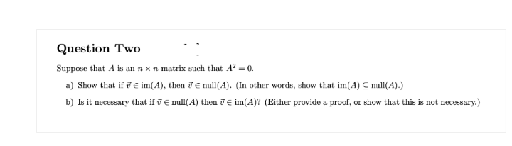 Question Two
Suppose that A is an n x n matrix such that A² = 0.
a) Show that if € im(A), then € null(A). (In other words, show that im(A) C null(A).)
b) Is it necessary that ifnull(A) then im(A)? (Either provide a proof, or show that this is not necessary.)