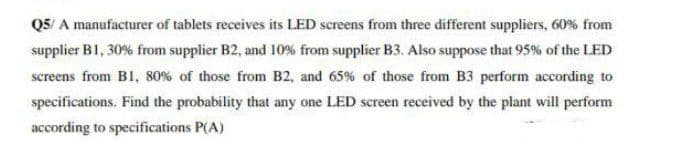 Q5/ A manufacturer of tablets receives its LED screens from three different suppliers, 60% from
supplier B1, 30% from supplier B2, and 10% from supplier B3. Also suppose that 95% of the LED
screens from B1, 80% of those from B2, and 65% of those from B3 perform according to
specifications. Find the probability that any one LED screen received by the plant will perform
according to specifications P(A)