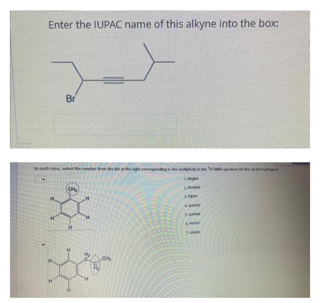 Enter the IUPAC name of this alkyne into the box:
Br
In each case, select the number from the list at the right corresponding to the multiplicity in the ¹H NMR spectrum for the circled hydrogens
1.singlet
2.doublet
3, triplet
4. quartet
5. quintet
6, Sextet
7.septet
CH3
*
H
H
H₂
CH3