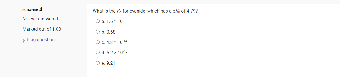 Question 4
Not yet answered
Marked out of 1.00
Flag question
What is the Kō for cyanide, which has a pk, of 4.79?
O a. 1.6 x 10-5
O b. 0.68
O c. 4.8 x 10-14
O d. 6.2 x 10-10
O e. 9.21