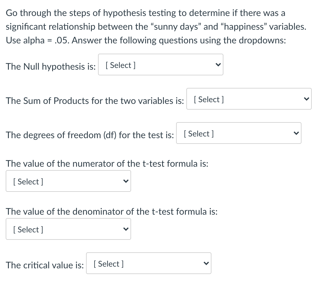 Go through the steps of hypothesis testing to determine if there was a
significant relationship between the "sunny days" and “happiness" variables.
Use alpha = .05. Answer the following questions using the dropdowns:
The Null hypothesis is: [ Select ]
The Sum of Products for the two variables is: [ Select]
The degrees of freedom (df) for the test is: [ Select ]
The value of the numerator of the t-test formula is:
[ Select ]
The value of the denominator of the t-test formula is:
[ Select ]
The critical value is: [ Select ]
>

