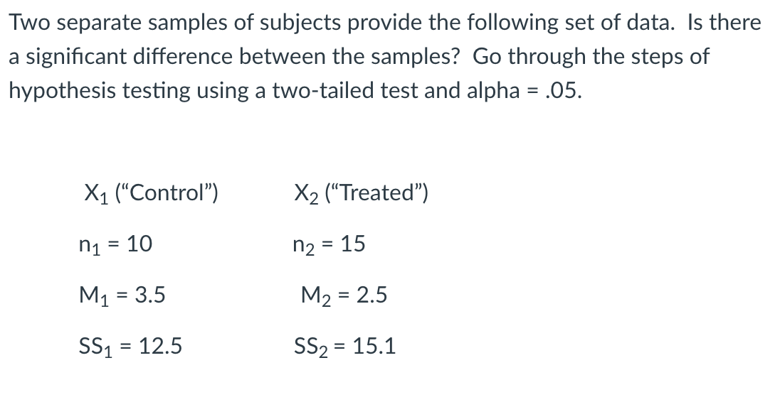 Two separate samples of subjects provide the following set of data. Is there
a significant difference between the samples? Go through the steps of
hypothesis testing using a two-tailed test and alpha = .05.
X1 (“Control")
X2 ("Treated")
n1 = 10
n2 =
15
M1 = 3.5
M2 = 2.5
SS1 = 12.5
SS2 = 15.1
