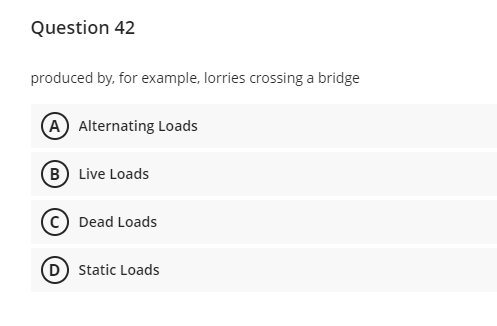 Question 42
produced by, for example, lorries crossing a bridge
(A) Alternating Loads
B) Live Loads
Dead Loads
(D) Static Loads