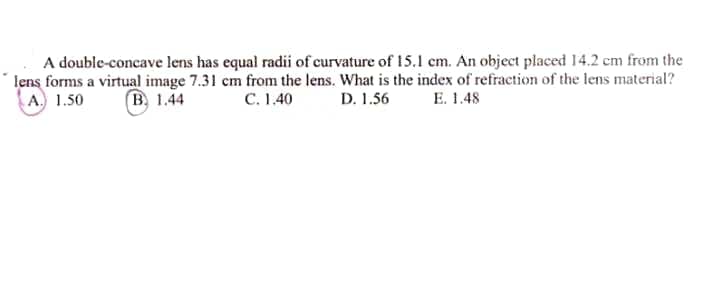 A double-concave lens has equal radii of curvature of 15.1 cm. An object placed 14.2 cm from the
lens forms a virtual image 7.31 cm from the lens. What is the index of refraction of the lens material?
A. 1.50
B, 1.44
C. 1.40
D. 1.56
E. 1.48
