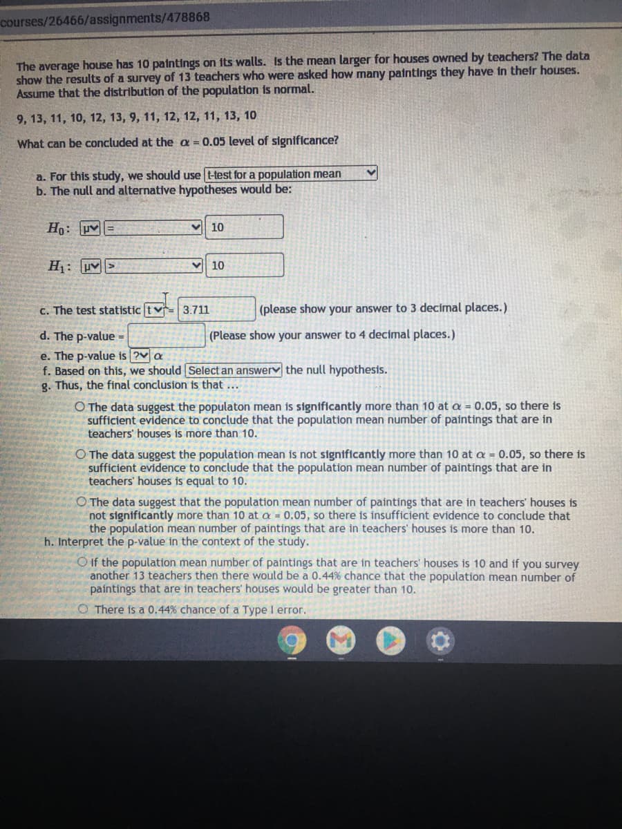 courses/26466/assignments/478868
The average house has 10 paintings on its walls. Is the mean larger for houses owned by teachers? The data
show the results of a survey of 13 teachers who were asked how many paintings they have in their houses.
Assume that the distribution of the population is normal.
9, 13, 11, 10, 12, 13, 9, 11, 12, 12, 11, 13, 10
What can be concluded at the a = 0.05 level of significance?
a. For this study, we should use t-test for a population mean
b. The null and alternative hypotheses would be:
Ho: uv=
V 10
H: uv>
10
C. The test statistic tv
3.711
(please show your answer to 3 decimal places.)
d. The p-value =
(Please show your answer to 4 decimal places.)
e. The p-value is ?v a
f. Based on this, we should Select an answery the null hypothesis.
g. Thus, the final conclusion is that ...
O The data suggest the populaton mean is significantly more than 10 at a = 0.05, so there is
sufficient evidence to conclude that the population mean number of paintings that are in
teachers' houses is more than 10.
O The data suggest the population mean is not significantly more than 10 at a = 0.05, so there is
sufficient evidence to conclude that the population mean number of paintings that are in
teachers' houses is equal to 10.
O The data suggest that the population mean number of paintings that are in teachers' houses is
not significantly more than 10 at a = 0.05, so there is insufficient evidence to conclude that
the population mean number of paintings that are in teachers' houses is more than 10.
h. Interpret the p-value in the context of the study.
O If the population mean number of paintings that are in teachers' houses is 10 and if you survey
another 13 teachers then there would be a 0.44% chance that the population mean number of
paintings that are in teachers' houses would be greater than 10.
O There is a 0.44% chance of a Type I error.
