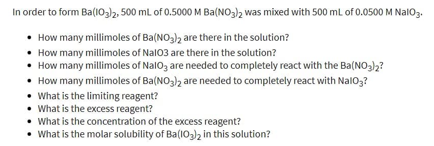 In order to form Ba(103)2, 500 mL of 0.5000 M Ba(NO3)2 was mixed with 500 mL of 0.0500 M NalO3.
• How many millimoles of Ba(NO3)2 are there in the solution?
• How many millimoles of Nal03 are there in the solution?
• How many millimoles of NalO3 are needed to completely react with the Ba(NO3)2?
• How many millimoles of Ba(N03)2 are needed to completely react with NalO3?
• What is the limiting reagent?
• What is the excess reagent?
• What is the concentration of the excess reagent?
• What is the molar solubility of Ba(103)2 in this solution?
