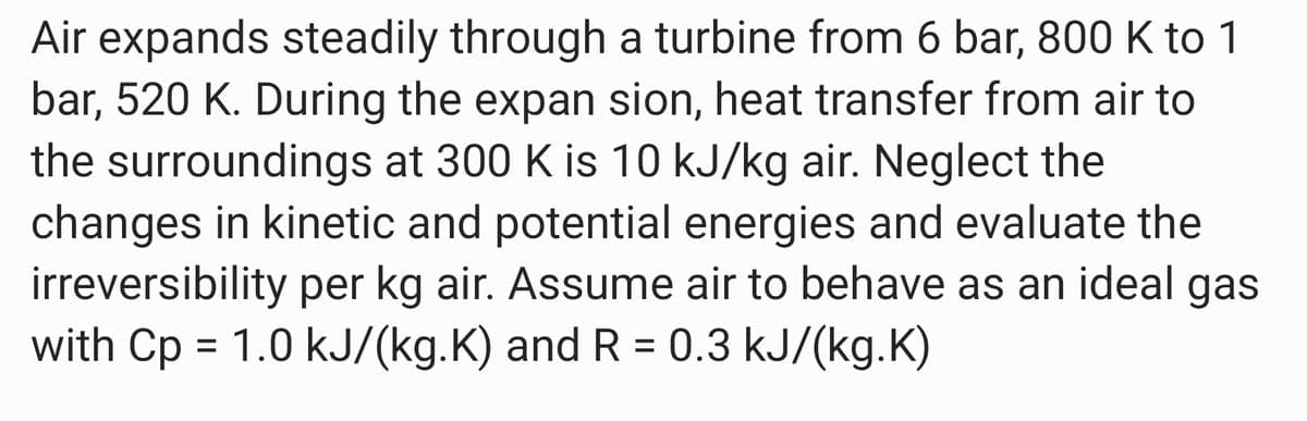 Air expands steadily through a turbine from 6 bar, 800 K to 1
bar, 520 K. During the expan sion, heat transfer from air to
the surroundings at 300 K is 10 kJ/kg air. Neglect the
changes in kinetic and potential energies and evaluate the
irreversibility per kg air. Assume air to behave as an ideal gas
with Cp = 1.0 kJ/(kg.K) and R = 0.3 kJ/(kg.K)
%3D
