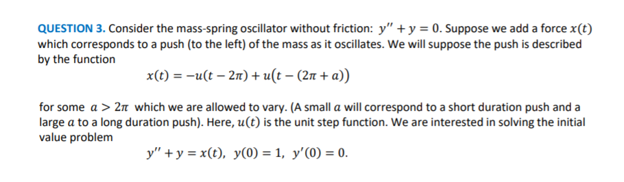 QUESTION 3. Consider the mass-spring oscillator without friction: y" + y = 0. Suppose we add a force x(t)
which corresponds to a push (to the left) of the mass as it oscillates. We will suppose the push is described
by the function
x(t) = -u(t – 2n) + u(t – (2n + a))
for some a > 2n which we are allowed to vary. (A small a will correspond to a short duration push and a
large a to a long duration push). Here, u(t) is the unit step function. We are interested in solving the initial
value problem
y" + y = x(t), y(0) = 1, y'(0) = 0.
