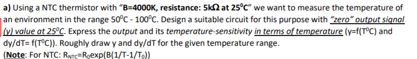 a) Using a NTC thermistor with "B=4000K, resistance: 5k2 at 25°C" we want to measure the temperature of
an environment in the range 50°C - 100°C. Design a suitable circuit for this purpose with "zero" output signal
|v) value at 25ºC. Express the output and its temperature-sensitivity in terms of temperature (y=f(T°C) and
dy/dT= f(TºC)). Roughly draw y and dy/dT for the given temperature range.
(Note: For NTC: RNTC=Roexp(B(1/T-1/To))
