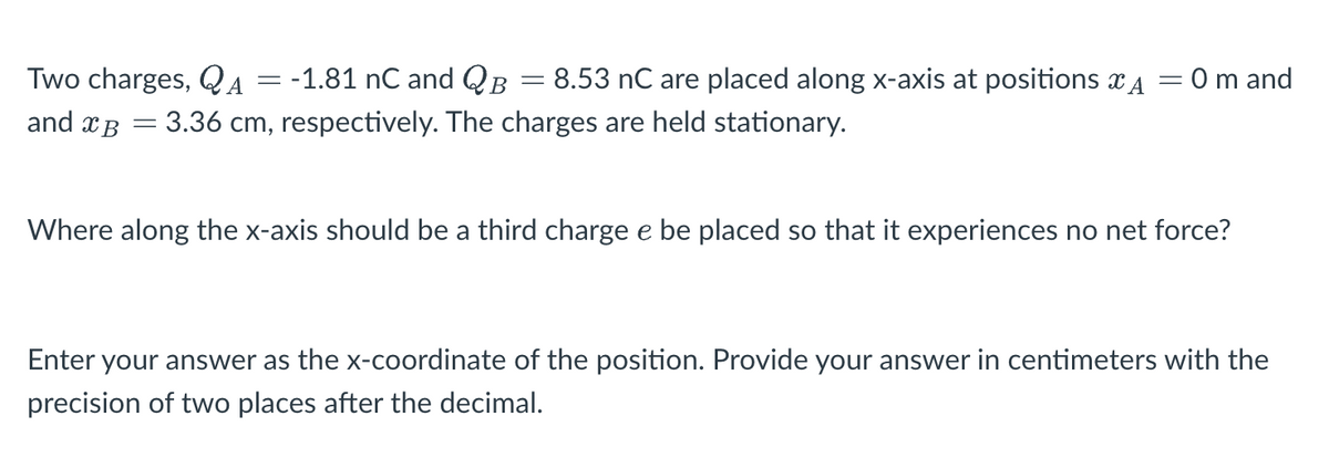 Two charges, QA = -1.81 nC and QB
8.53 nC are placed along x-axis at positions A
and B = 3.36 cm, respectively. The charges are held stationary.
=
= = 0 m and
Where along the x-axis should be a third charge e be placed so that it experiences no net force?
Enter your answer as the x-coordinate of the position. Provide your answer in centimeters with the
precision of two places after the decimal.