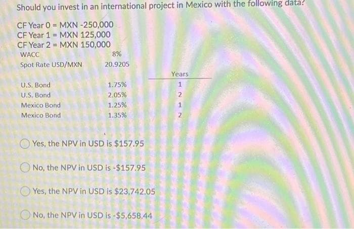 Should you invest in an international project in Mexico with the following data?
CF Year 0 = MXN -250,000
CF Year 1 = MXN 125,000
CF Year 2 = MXN 150,000
WACC
8%
Spot Rate USD/MXN
20.9205
Years
U.S. Bond
U.S. Bond
1.75%
1
2.05%
Mexico Bond
1.25%
1
Mexico Bond
1.35%
O Yes, the NPV in USD is $157.95
O No, the NPV in USD is -$157.95
Yes, the NPV in USD is $23,742.05
No, the NPV in USD is -$5,658.44

