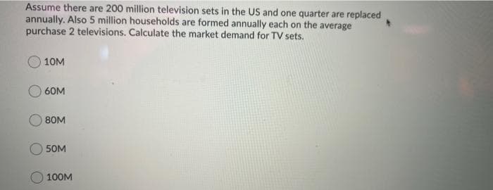 Assume there are 200 million television sets in the US and one quarter are replaced
annually. Also 5 million households are formed annually each on the average
purchase 2 televisions. Calculate the market demand for TV sets.
10M
60M
80M
50M
100M
