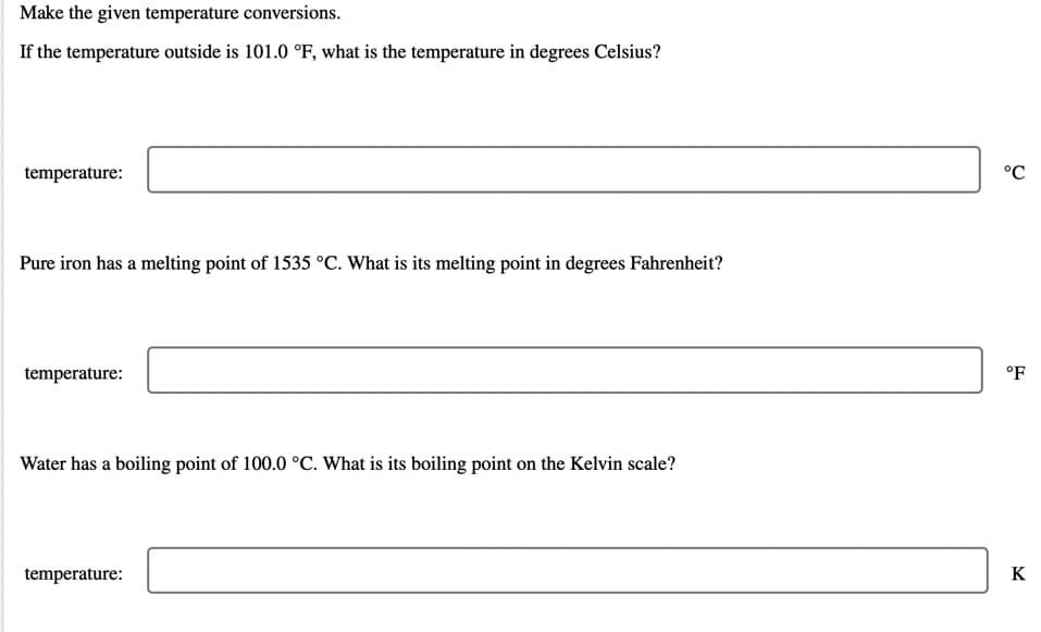 Make the given temperature conversions.
If the temperature outside is 101.0 °F, what is the temperature in degrees Celsius?
temperature:
°C
Pure iron has a melting point of 1535 °C. What is its melting point in degrees Fahrenheit?
temperature:
°F
Water has a boiling point of 100.0 °C. What is its boiling point on the Kelvin scale?
temperature:
K
