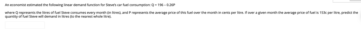 An economist estimated the following linear demand function for Steve's car fuel consumption: Q = 196 -0.26P
where Q represents the litres of fuel Steve consumes every month (in litres), and P represents the average price of this fuel over the month in cents per litre. If over a given month the average price of fuel is 153c per litre, predict the
quantity of fuel Steve will demand in litres (to the nearest whole litre).