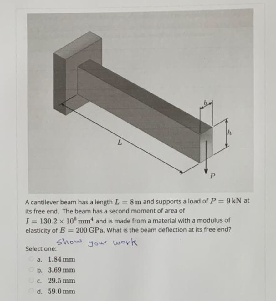 L
A cantilever beam has a length L = 8 m and supports a load of P = 9 kN at
its free end. The beam has a second moment of area of
I= 130.2 x 106 mm4 and is made from a material with a modulus of
elasticity of E= 200 GPa. What is the beam deflection at its free end?
show
your work
Select one:
Ⓒa. 1.84 mm
b.
3.69 mm
c. 29.5 mm
d.
59.0 mm